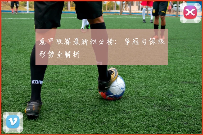 意甲联赛最新积分榜：争冠与保级形势全解析
