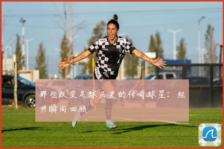 那些改变足球历史的传奇球星:经典瞬间回顾