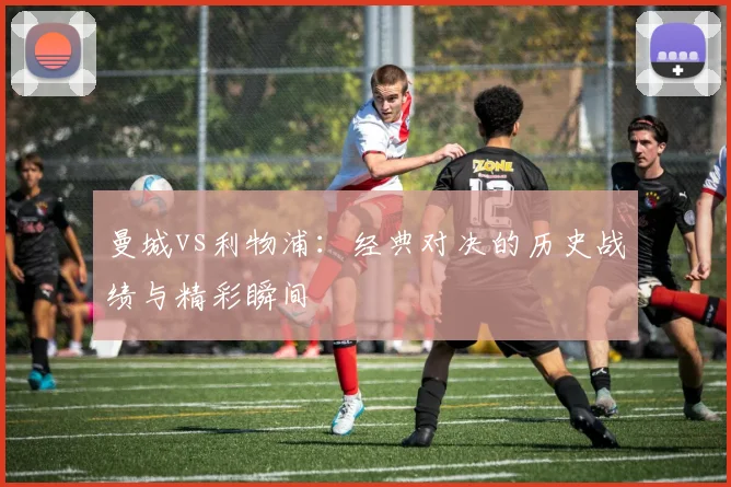 曼城vs利物浦:经典对决的历史战绩与精彩瞬间