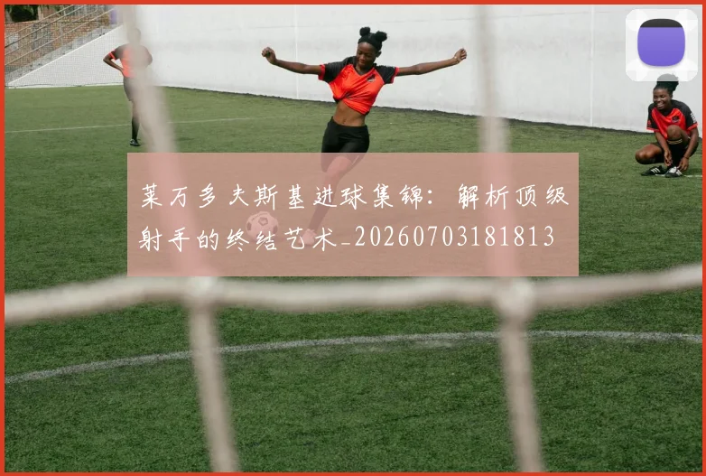 莱万多夫斯基进球集锦：解析顶级射手的终结艺术_20260703181813